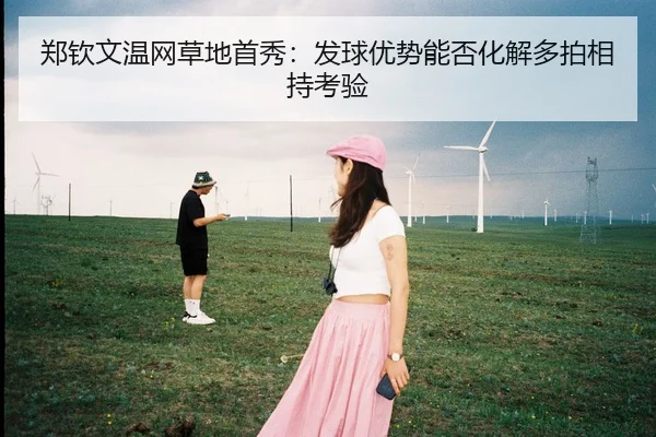 郑钦文温网草地首秀：发球优势能否化解多拍相持考验