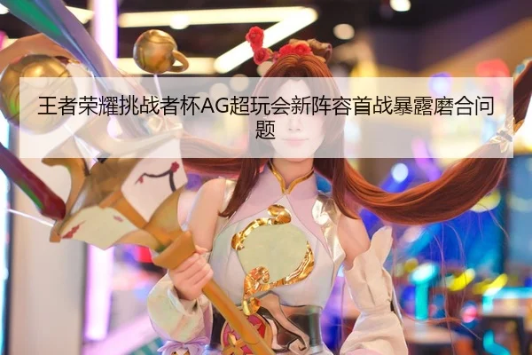 王者荣耀挑战者杯AG超玩会新阵容首战暴露磨合问题