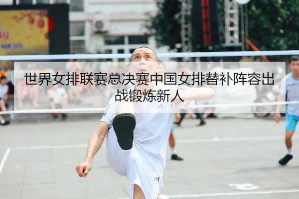 世界女排联赛总决赛中国女排替补阵容出战锻炼新人