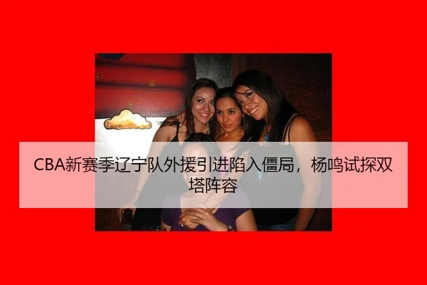 CBA新赛季辽宁队外援引进陷入僵局，杨鸣试探双塔阵容