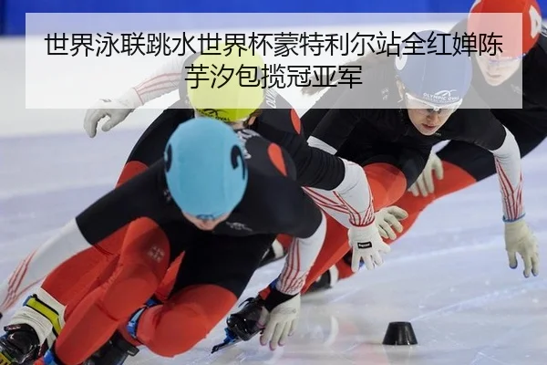 世界泳联跳水世界杯蒙特利尔站全红婵陈芋汐包揽冠亚军
