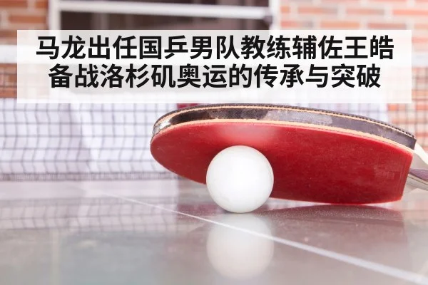 马龙出任国乒男队教练辅佐王皓备战洛杉矶奥运的传承与突破