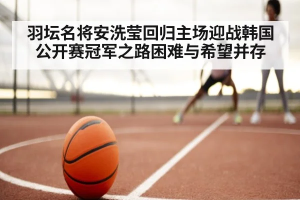 羽坛名将安洗莹回归主场迎战韩国公开赛冠军之路困难与希望并存